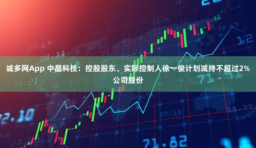 诚多网App 中晶科技：控股股东、实际控制人徐一俊计划减持不超过2%公司股份