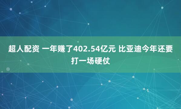超人配资 一年赚了402.54亿元 比亚迪今年还要打一场硬仗