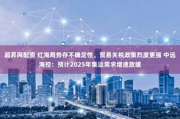 超昇网配资 红海局势存不确定性、贸易关税政策烈度更强 中远海控：预计2025年集运需求增速放缓