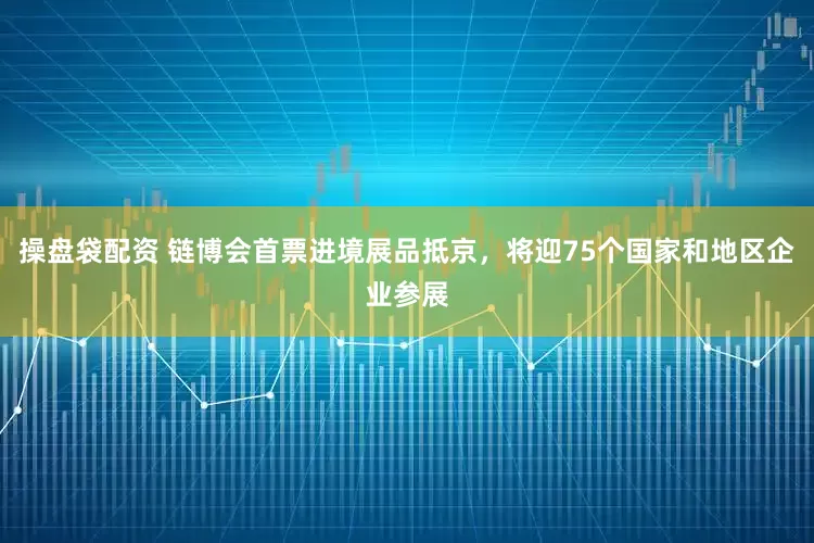 操盘袋配资 链博会首票进境展品抵京，将迎75个国家和地区企业参展
