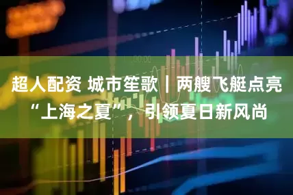 超人配资 城市笙歌｜两艘飞艇点亮“上海之夏”，引领夏日新风尚