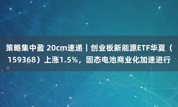策略集中盈 20cm速递｜创业板新能源ETF华夏（159368）上涨1.5%，固态电池商业化加速进行