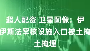 超人配资 卫星图像：伊朗伊斯法罕核设施入口被土掩埋