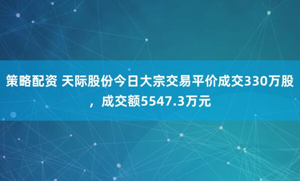策略配资 天际股份今日大宗交易平价成交330万股，成交额5547.3万元