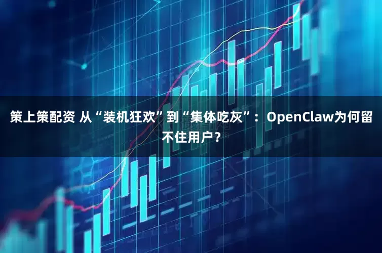策上策配资 从“装机狂欢”到“集体吃灰”：OpenClaw为何留不住用户？