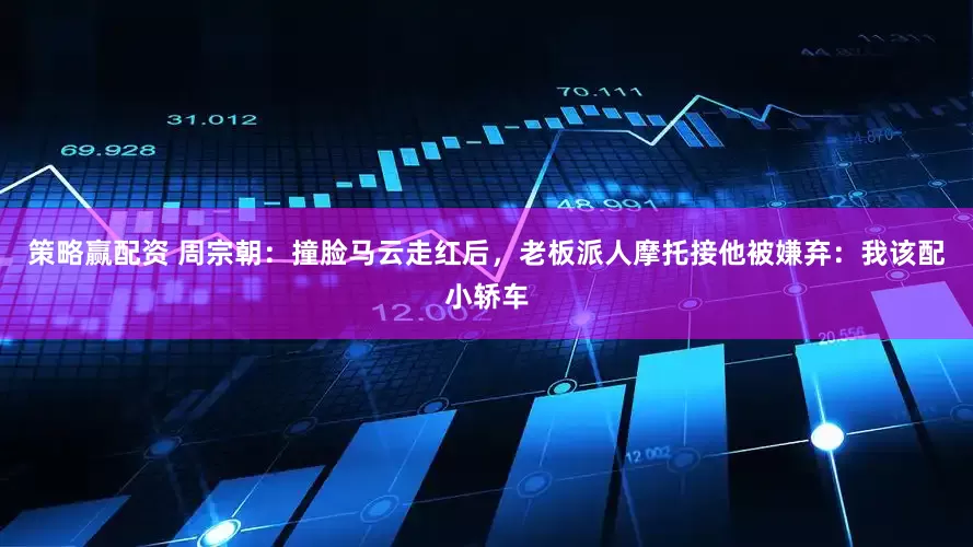 策略赢配资 周宗朝：撞脸马云走红后，老板派人摩托接他被嫌弃：我该配小轿车