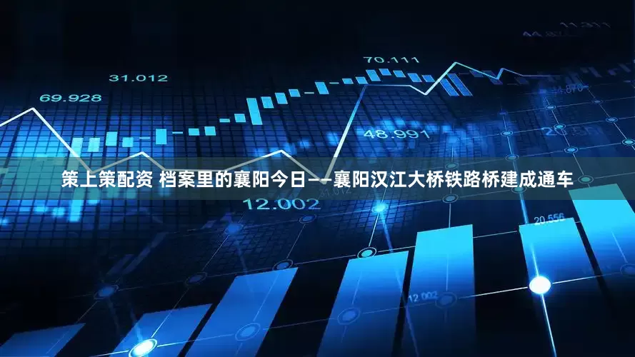 策上策配资 档案里的襄阳今日——襄阳汉江大桥铁路桥建成通车