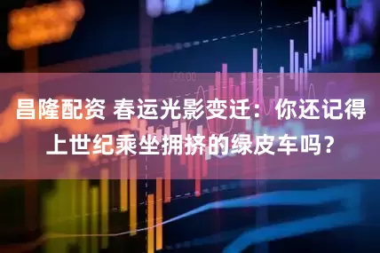 昌隆配资 春运光影变迁：你还记得上世纪乘坐拥挤的绿皮车吗？
